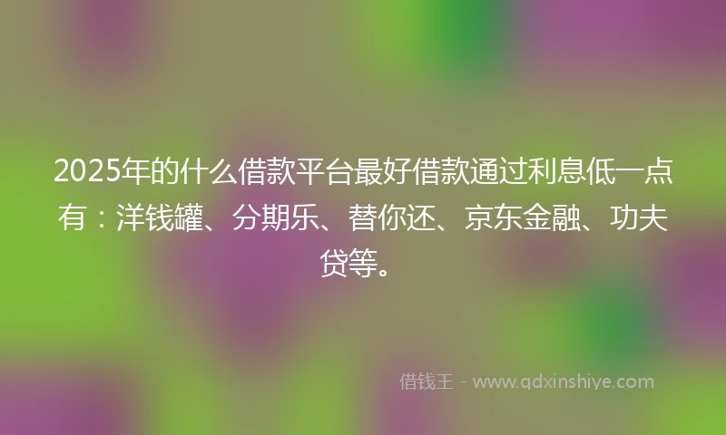 2025年的什么借款平台最好借款通过利息低一点有：洋钱罐、分期乐、替你还、京东金融、功夫贷等。
