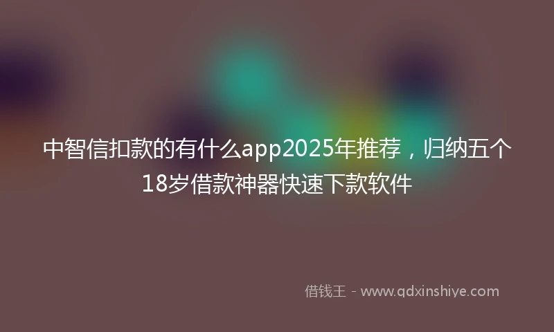 中智信扣款的有什么app2025年推荐，归纳五个18岁借款神器快速下款软件