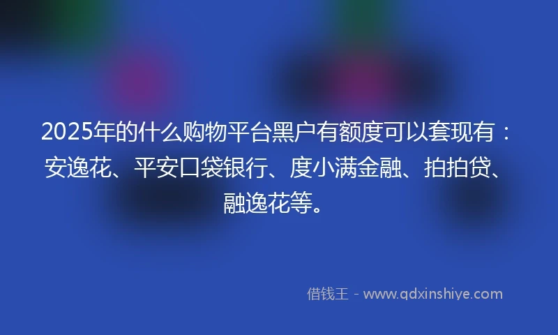 2025年的什么购物平台黑户有额度可以套现有：安逸花、平安口袋银行、度小满金融、拍拍贷、融逸花等。