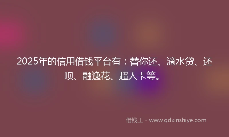 2025年的信用借钱平台有：替你还、滴水贷、还呗、融逸花、超人卡等。