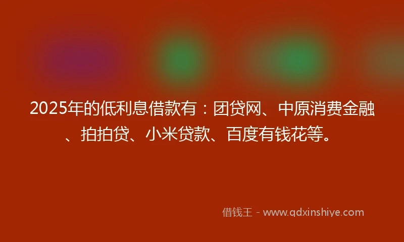 2025年的低利息借款有：团贷网、中原消费金融、拍拍贷、小米贷款、百度有钱花等。