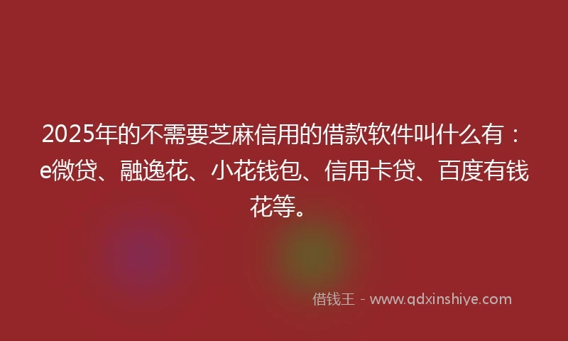2025年的不需要芝麻信用的借款软件叫什么有：e微贷、融逸花、小花钱包、信用卡贷、百度有钱花等。