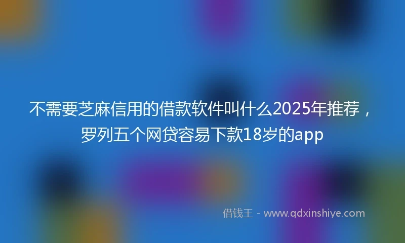 不需要芝麻信用的借款软件叫什么2025年推荐，罗列五个网贷容易下款18岁的app