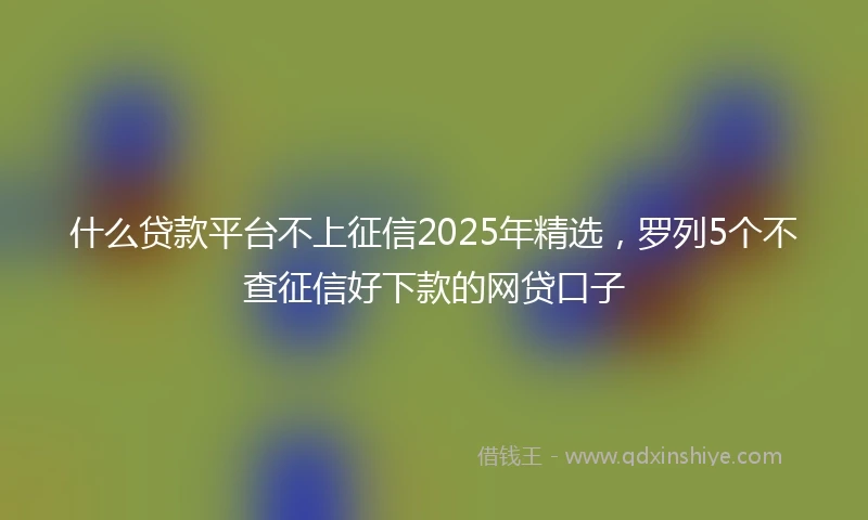 什么贷款平台不上征信2025年精选，罗列5个不查征信好下款的网贷口子