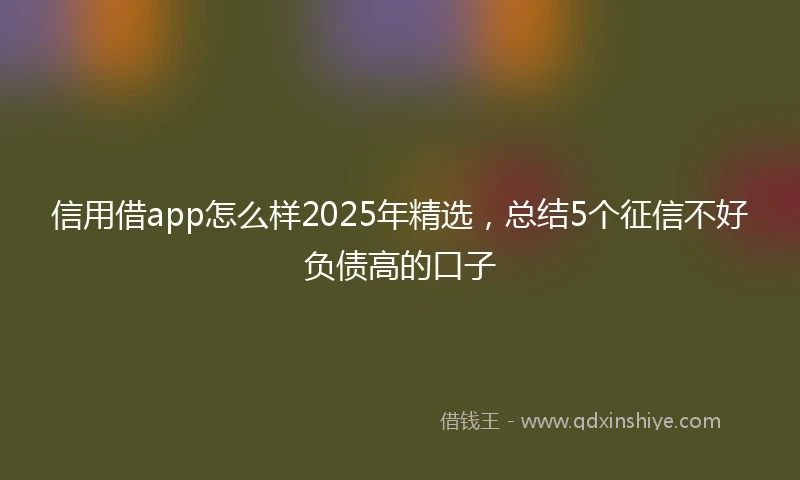 信用借app怎么样2025年精选，总结5个征信不好负债高的口子