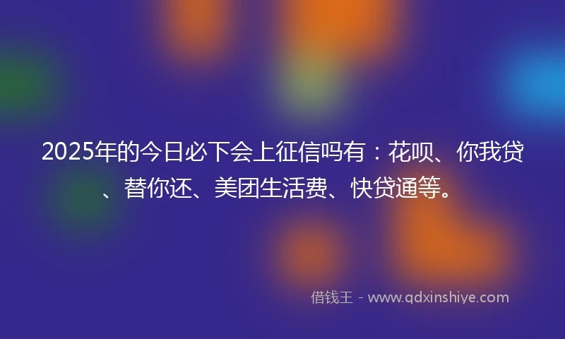 2025年的今日必下会上征信吗有：花呗、你我贷、替你还、美团生活费、快贷通等。