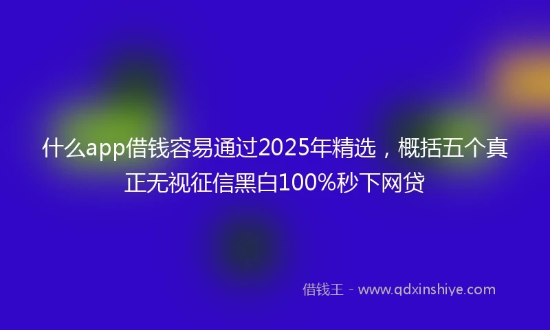 什么app借钱容易通过2025年精选，概括五个真正无视征信黑白100%秒下网贷