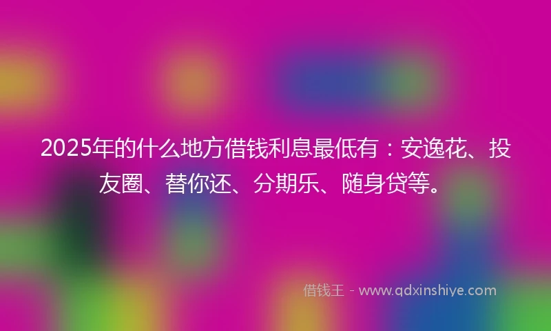 2025年的什么地方借钱利息最低有：安逸花、投友圈、替你还、分期乐、随身贷等。