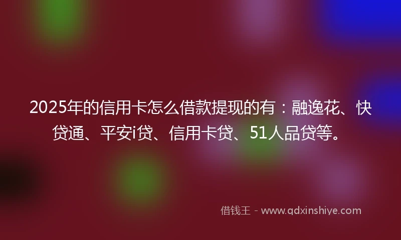 2025年的信用卡怎么借款提现的有：融逸花、快贷通、平安i贷、信用卡贷、51人品贷等。