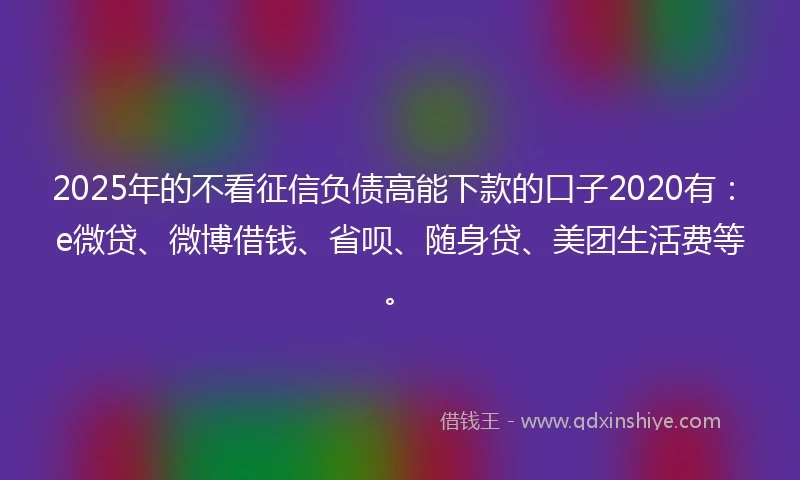 2025年的不看征信负债高能下款的口子2020有:e微贷、微博借钱、省呗、随身贷、美团生活费等。