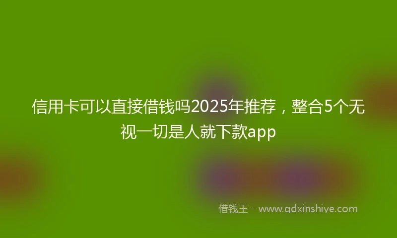 信用卡可以直接借钱吗2025年推荐，整合5个无视一切是人就下款app