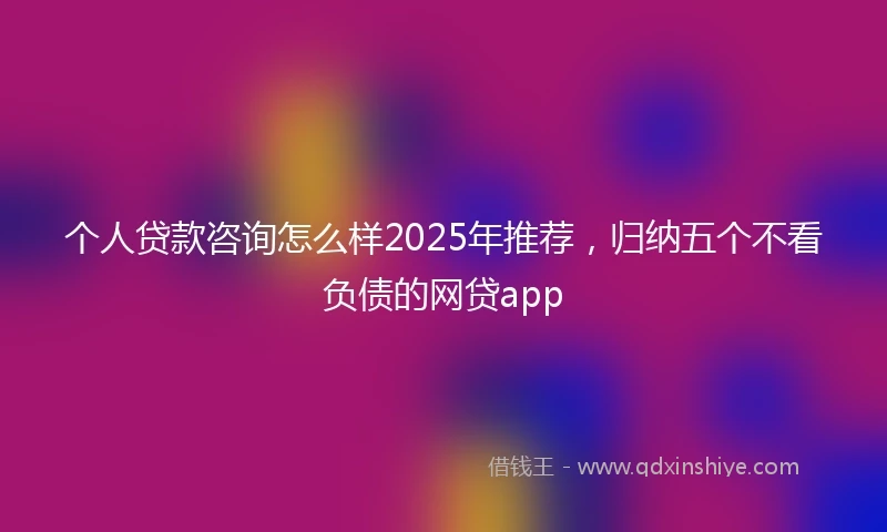 个人贷款咨询怎么样2025年推荐，归纳五个不看负债的网贷app