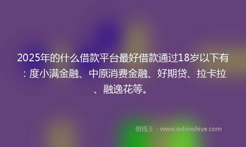 2025年的什么借款平台最好借款通过18岁以下有：度小满金融、中原消费金融、好期贷、拉卡拉、融逸花等。