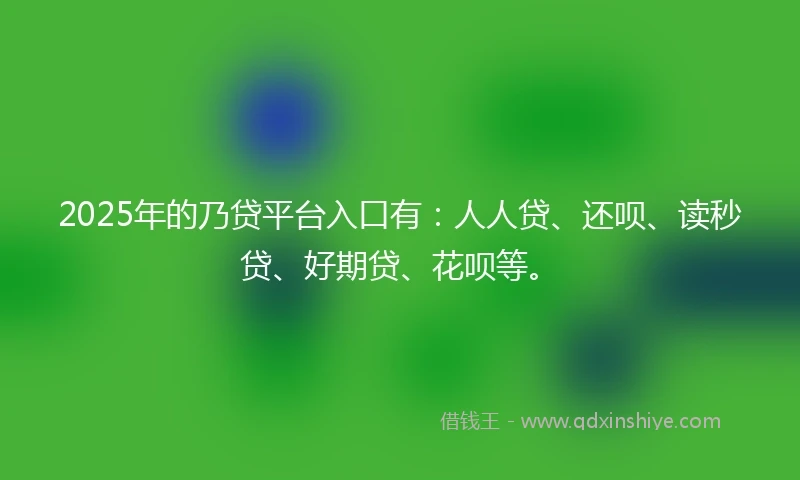2025年的乃贷平台入口有：人人贷、还呗、读秒贷、好期贷、花呗等。