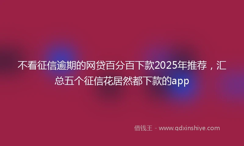 不看征信逾期的网贷百分百下款2025年推荐，汇总五个征信花居然都下款的app