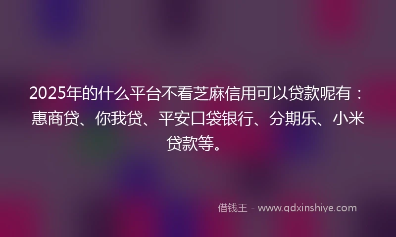 2025年的什么平台不看芝麻信用可以贷款呢有：惠商贷、你我贷、平安口袋银行、分期乐、小米贷款等。