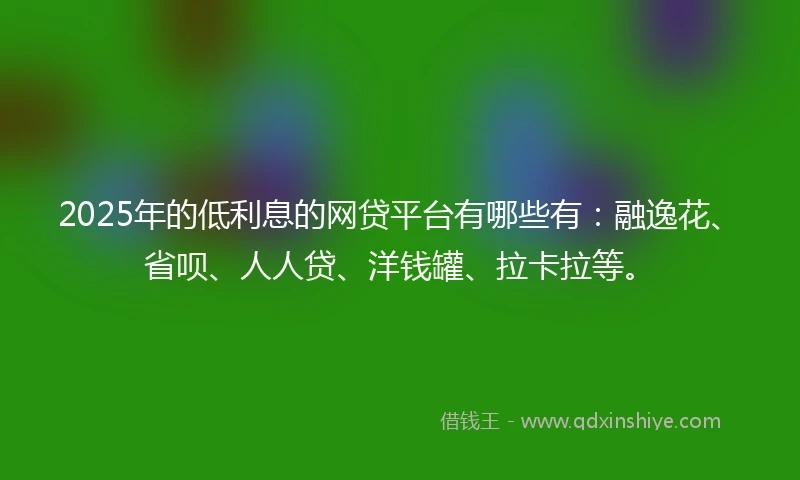 2025年的低利息的网贷平台有哪些有：融逸花、省呗、人人贷、洋钱罐、拉卡拉等。