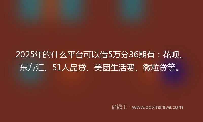 2025年的什么平台可以借5万分36期有：花呗、东方汇、51人品贷、美团生活费、微粒贷等。