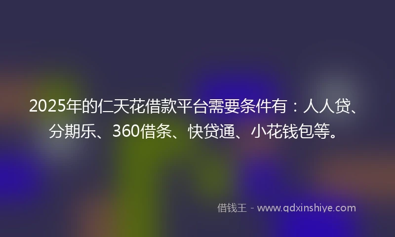 2025年的仁天花借款平台需要条件有：人人贷、分期乐、360借条、快贷通、小花钱包等。