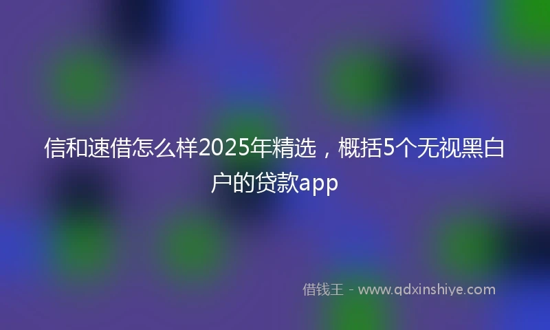 信和速借怎么样2025年精选，概括5个无视黑白户的贷款app