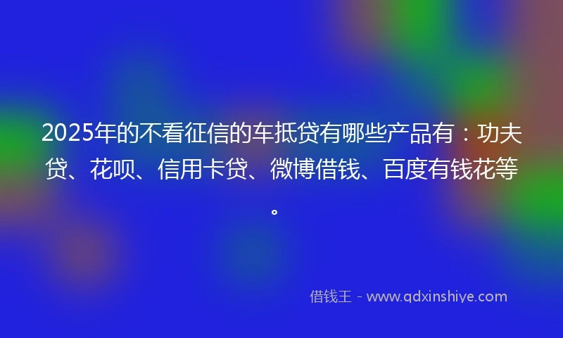 2025年的不看征信的车抵贷有哪些产品有：功夫贷、花呗、信用卡贷、微博借钱、百度有钱花等。