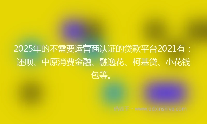 2025年的不需要运营商认证的贷款平台2021有：还呗、中原消费金融、融逸花、柯基贷、小花钱包等。