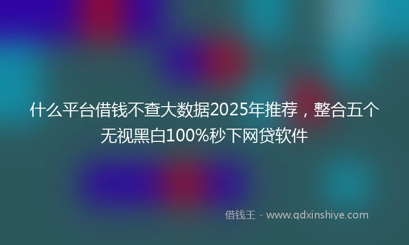 什么平台借钱不查大数据2025年推荐，整合五个无视黑白100%秒下网贷软件