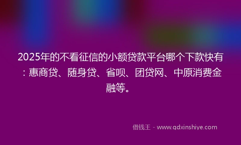 2025年的不看征信的小额贷款平台哪个下款快有：惠商贷、随身贷、省呗、团贷网、中原消费金融等。