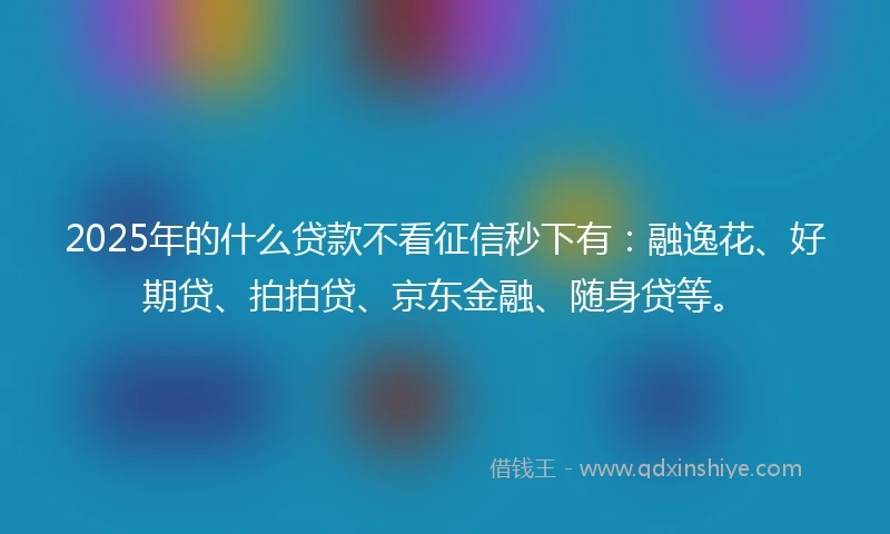 2025年的什么贷款不看征信秒下有：融逸花、好期贷、拍拍贷、京东金融、随身贷等。