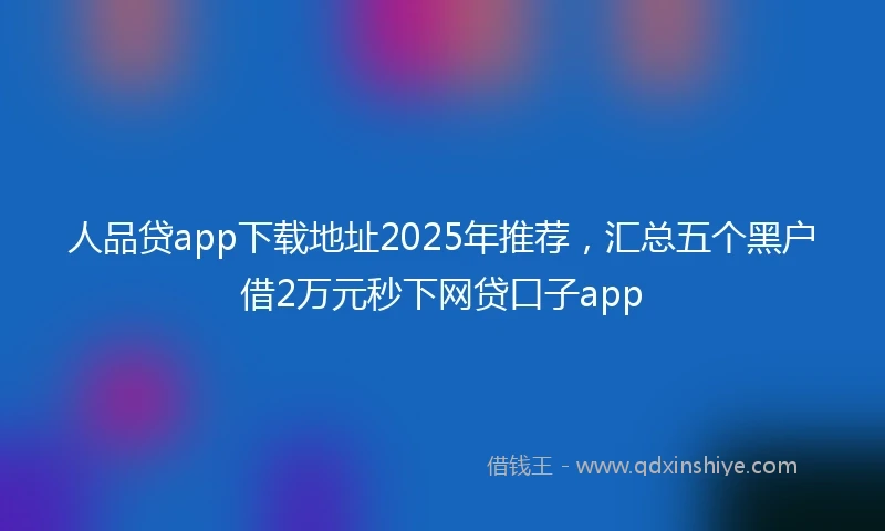 人品贷app下载地址2025年推荐，汇总五个黑户借2万元秒下网贷口子app