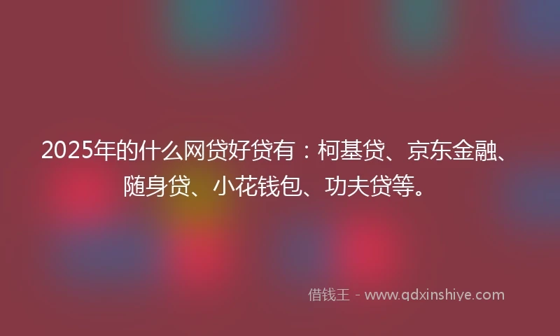 2025年的什么网贷好贷有：柯基贷、京东金融、随身贷、小花钱包、功夫贷等。