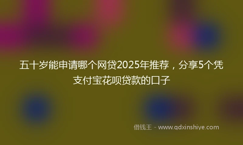 五十岁能申请哪个网贷2025年推荐，分享5个凭支付宝花呗贷款的口子