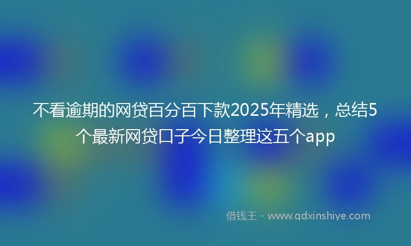 不看逾期的网贷百分百下款2025年精选，总结5个最新网贷口子今日整理这五个app
