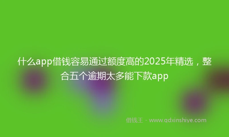 什么app借钱容易通过额度高的2025年精选，整合五个逾期太多能下款app