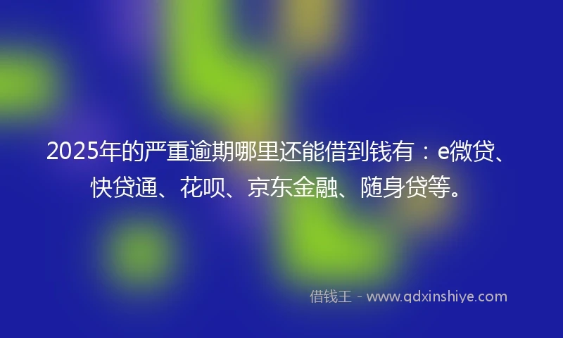 2025年的严重逾期哪里还能借到钱有：e微贷、快贷通、花呗、京东金融、随身贷等。