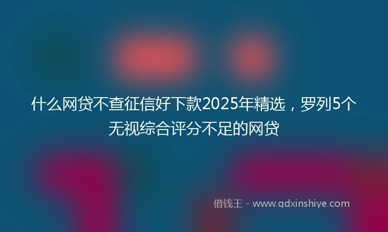 什么网贷不查征信好下款2025年精选，罗列5个无视综合评分不足的网贷