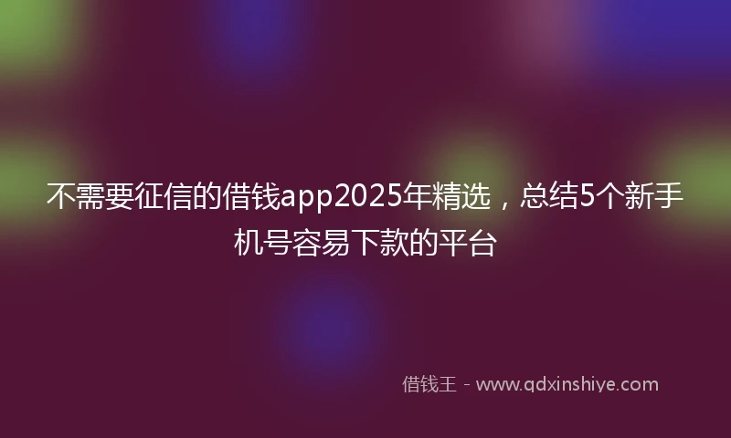 不需要征信的借钱app2025年精选，总结5个新手机号容易下款的平台