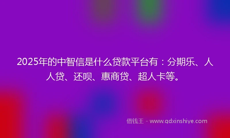 2025年的中智信是什么贷款平台有：分期乐、人人贷、还呗、惠商贷、超人卡等。