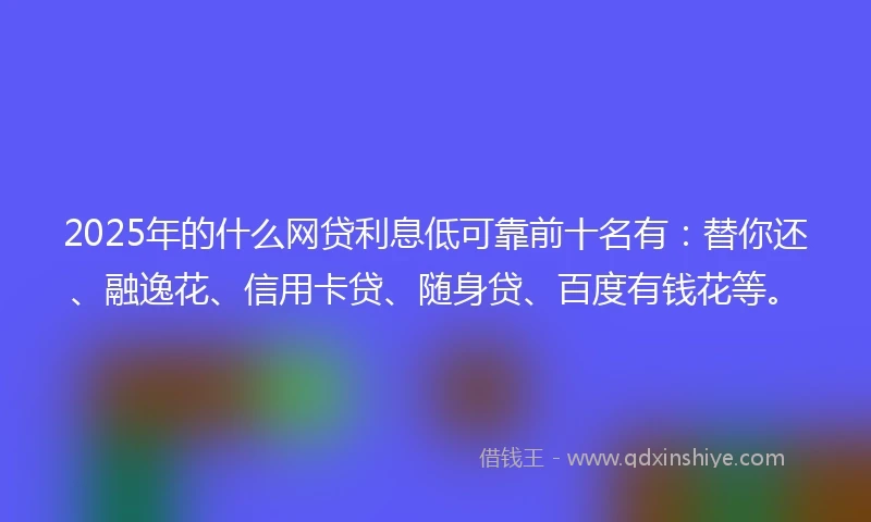 2025年的什么网贷利息低可靠前十名有：替你还、融逸花、信用卡贷、随身贷、百度有钱花等。