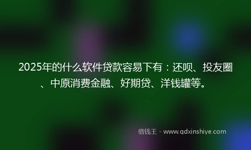 2025年的什么软件贷款容易下有：还呗、投友圈、中原消费金融、好期贷、洋钱罐等。