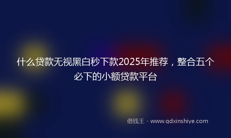 什么贷款无视黑白秒下款2025年推荐，整合五个必下的小额贷款平台