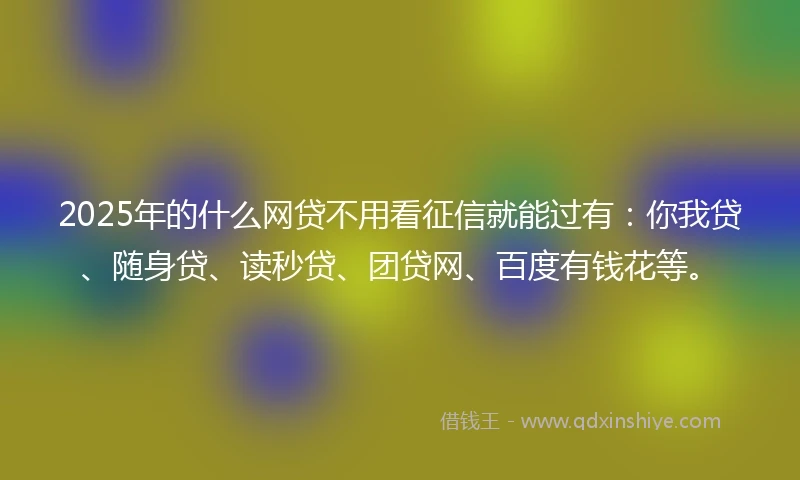 2025年的什么网贷不用看征信就能过有：你我贷、随身贷、读秒贷、团贷网、百度有钱花等。