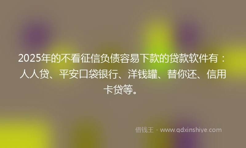 2025年的不看征信负债容易下款的贷款软件有：人人贷、平安口袋银行、洋钱罐、替你还、信用卡贷等。