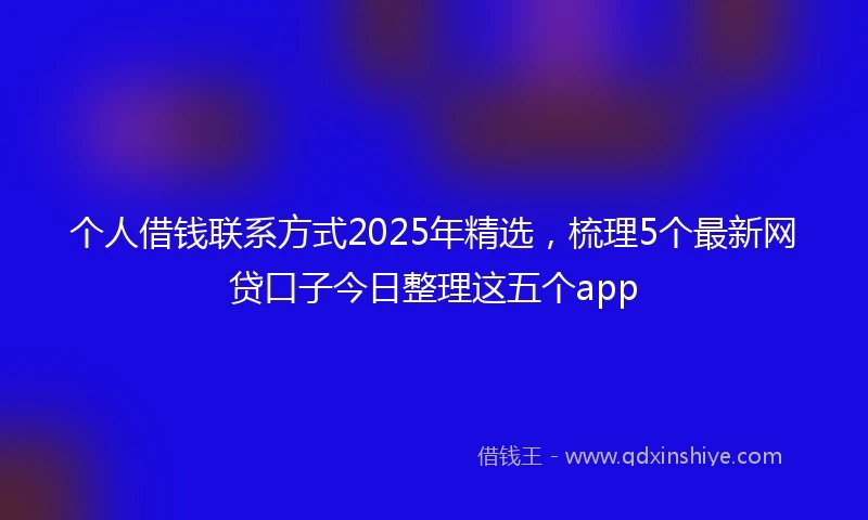 个人借钱联系方式2025年精选，梳理5个最新网贷口子今日整理这五个app
