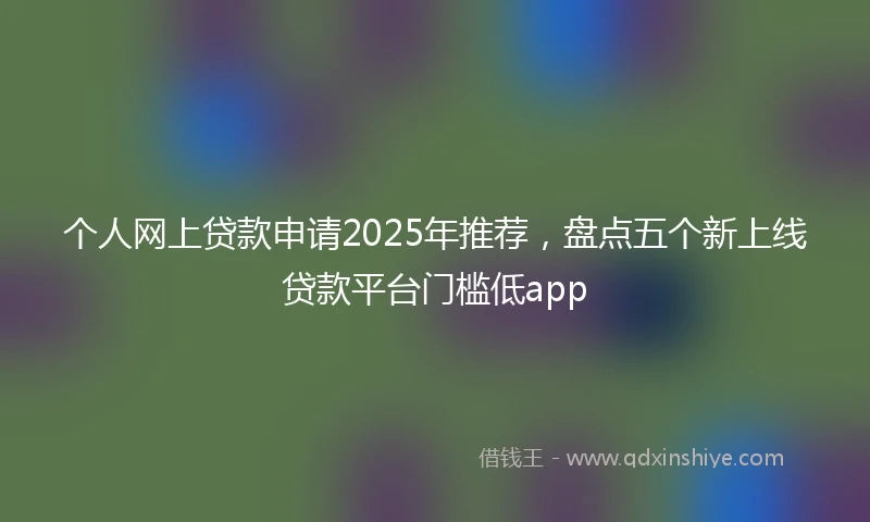 个人网上贷款申请2025年推荐，盘点五个新上线贷款平台门槛低app