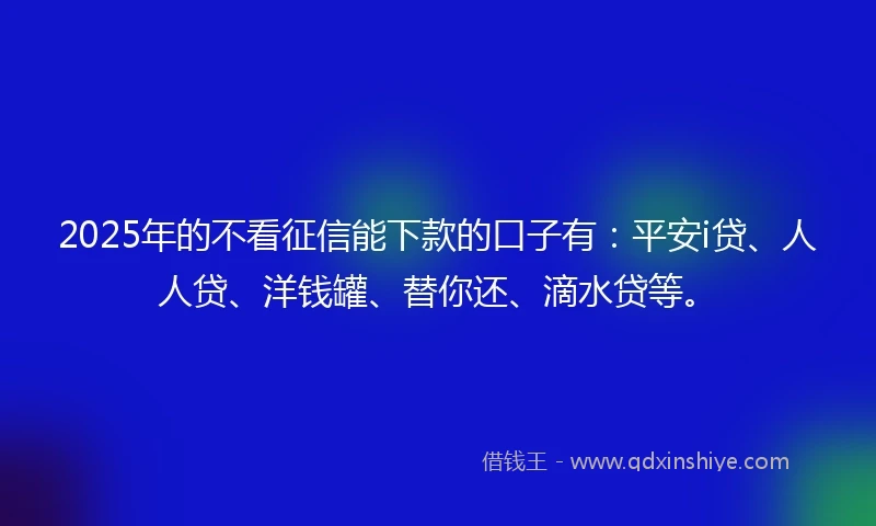 2025年的不看征信能下款的口子有：平安i贷、人人贷、洋钱罐、替你还、滴水贷等。