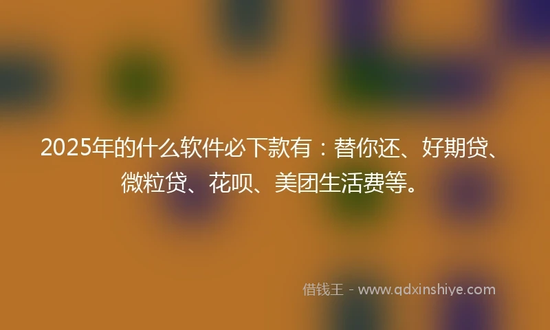 2025年的什么软件必下款有：替你还、好期贷、微粒贷、花呗、美团生活费等。