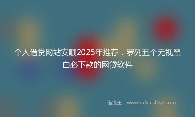 个人借贷网站安顺2025年推荐，罗列五个无视黑白必下款的网贷软件
