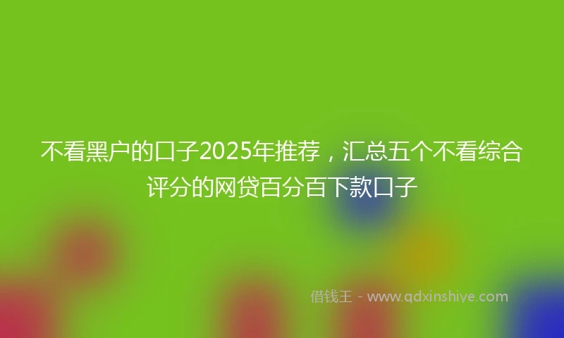 不看黑户的口子2025年推荐，汇总五个不看综合评分的网贷百分百下款口子