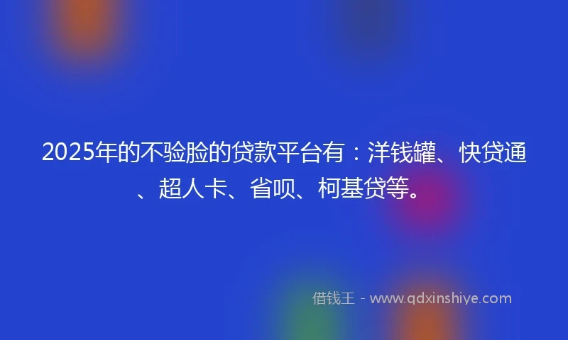 2025年的不验脸的贷款平台有：洋钱罐、快贷通、超人卡、省呗、柯基贷等。